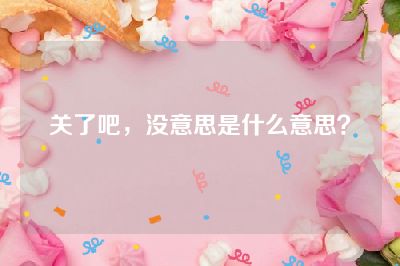 关了吧，没意思是什么意思？