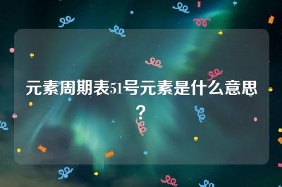 元素周期表51号元素是什么意思？